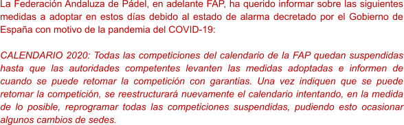 La Federación Andaluza de Pádel, en adelante FAP, ha querido informar sobre las siguientes medidas a adoptar en estos días debido al estado de alarma decretado por el Gobierno de España con motivo de la pandemia del COVID-19:  CALENDARIO 2020: Todas las competiciones del calendario de la FAP quedan suspendidas hasta que las autoridades competentes levanten las medidas adoptadas e informen de cuando se puede retomar la competición con garantias. Una vez indiquen que se puede retomar la competición, se reestructurará nuevamente el calendario intentando, en la medida de lo posible, reprogramar todas las competiciones suspendidas, pudiendo esto ocasionar algunos cambios de sedes.